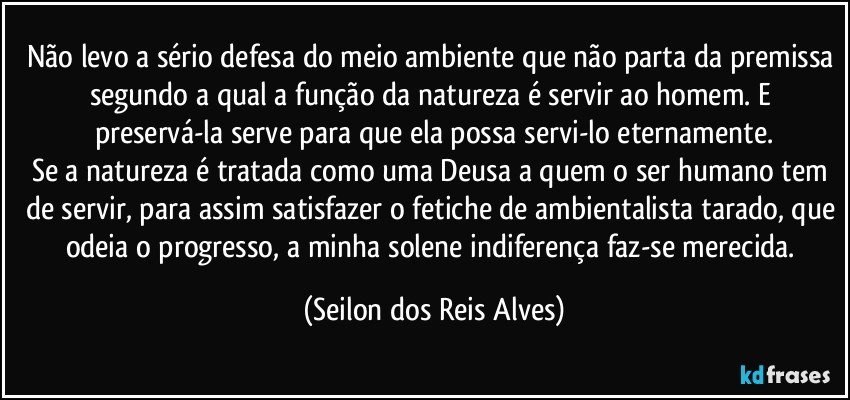 Não levo a sério defesa do meio ambiente que não parta da premissa segundo a qual a função da natureza é servir ao homem. E preservá-la serve para que ela possa servi-lo eternamente.
Se a natureza é tratada como uma Deusa a quem o ser humano tem de servir, para assim satisfazer o fetiche de ambientalista tarado, que odeia o progresso, a minha solene indiferença faz-se merecida. (Seilon dos Reis Alves)