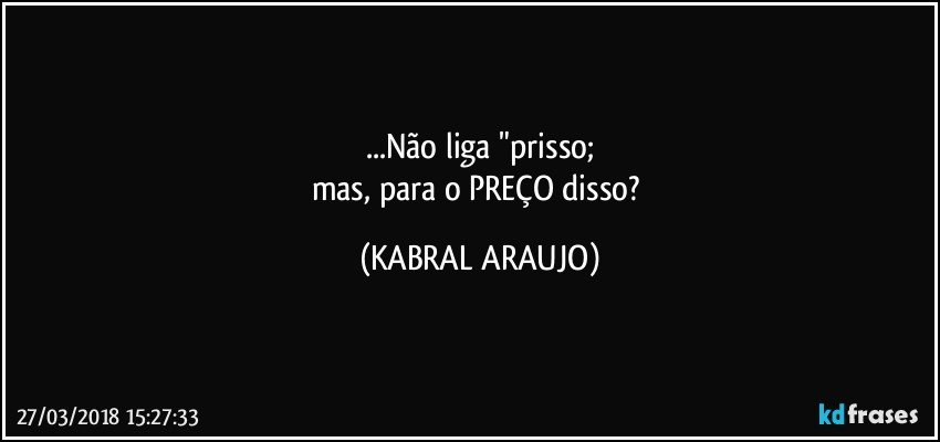 ...Não liga "prisso;
mas, para o PREÇO disso? (KABRAL ARAUJO)