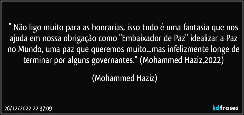 " Não ligo muito para as honrarias, isso tudo é uma fantasia que nos ajuda em nossa obrigação como "Embaixador de Paz" idealizar a Paz no Mundo, uma paz que queremos muito...mas infelizmente longe de terminar por alguns governantes." (Mohammed Haziz,2022) (Mohammed Haziz)