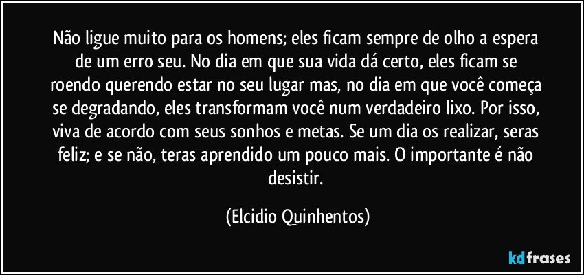 Não ligue muito para os homens; eles ficam sempre de olho a espera de um erro seu. No dia em que sua vida dá certo, eles ficam se roendo querendo estar no seu lugar mas, no dia em que você começa se degradando, eles transformam você num verdadeiro lixo. Por isso, viva de acordo com seus sonhos e metas. Se um dia os realizar, seras feliz; e se não, teras aprendido um pouco mais. O importante é não desistir. (Elcidio Quinhentos)