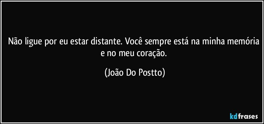 Não ligue por eu estar distante. Você sempre está na minha memória e no meu coração. (João Do Postto)