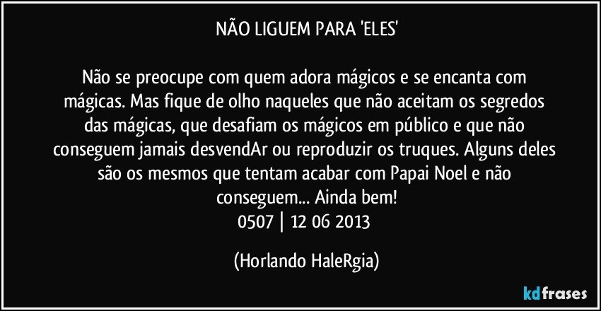 NÃO LIGUEM PARA 'ELES'

Não se preocupe com quem adora mágicos e se encanta com mágicas. Mas fique de olho naqueles que não aceitam os segredos das mágicas, que desafiam os mágicos em público e que não conseguem jamais desvendAr ou reproduzir os truques. Alguns deles são os mesmos que tentam acabar com Papai Noel e não conseguem... Ainda bem!
0507 | 12/06/2013 (Horlando HaleRgia)