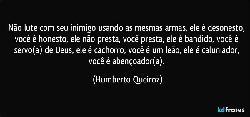 Não lute com seu inimigo usando as mesmas armas, ele é desonesto, você é honesto, ele não presta, você presta, ele é bandido, você é servo(a) de Deus, ele é cachorro, você é um leão, ele é caluniador, você é abençoador(a). (Humberto Queiroz)