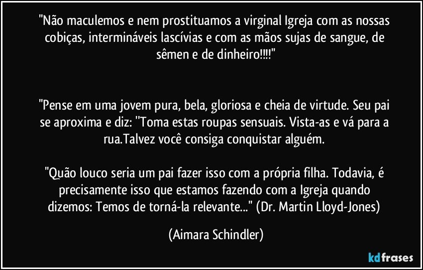 ''Não maculemos e nem prostituamos a virginal Igreja com as nossas cobiças, intermináveis lascívias e com as mãos sujas de sangue, de sêmen e de dinheiro!!!''


''Pense em uma jovem pura, bela, gloriosa e cheia de virtude. Seu pai se aproxima e diz: ''Toma estas roupas sensuais. Vista-as e vá para a rua.Talvez você consiga conquistar alguém. 

''Quão louco seria um pai fazer isso com a própria filha. Todavia, é precisamente isso que estamos fazendo com a Igreja quando dizemos: Temos de torná-la relevante...'' (Dr. Martin Lloyd-Jones) (Aimara Schindler)