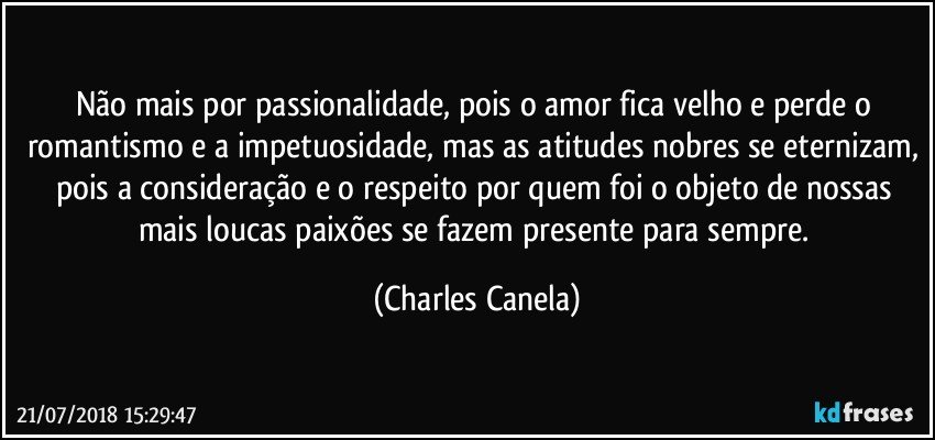 Não mais por passionalidade, pois o amor fica velho e perde o romantismo e a impetuosidade, mas as atitudes nobres se eternizam, pois a consideração e o respeito por quem foi o objeto de nossas mais loucas paixões se fazem presente para sempre. (Charles Canela)