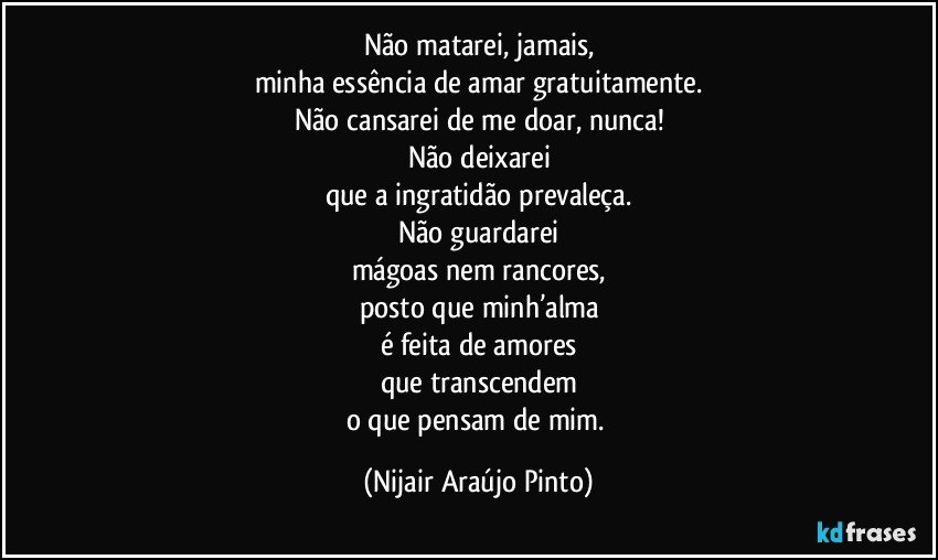 Não matarei, jamais,
minha essência de amar gratuitamente.
Não cansarei de me doar, nunca!
Não deixarei
que a ingratidão prevaleça.
Não guardarei
mágoas nem rancores,
posto que minh’alma
é feita de amores
que transcendem
o que pensam de mim. (Nijair Araújo Pinto)