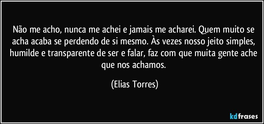 Não me acho, nunca me achei e jamais me acharei. Quem muito se acha acaba se perdendo de si mesmo. Às vezes nosso jeito simples, humilde e transparente de ser e falar, faz com que muita gente ache que nos achamos. (Elias Torres)