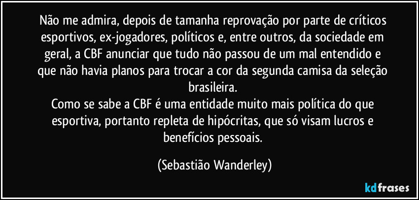 Não me admira, depois de tamanha reprovação por parte de críticos esportivos, ex-jogadores, políticos e, entre outros, da sociedade em geral, a CBF anunciar que tudo não passou de um mal entendido e que não havia planos para trocar a cor da segunda camisa da seleção brasileira. 
Como se sabe a CBF é uma entidade muito mais política do que esportiva, portanto repleta de hipócritas, que só visam lucros e benefícios pessoais. (Sebastião Wanderley)