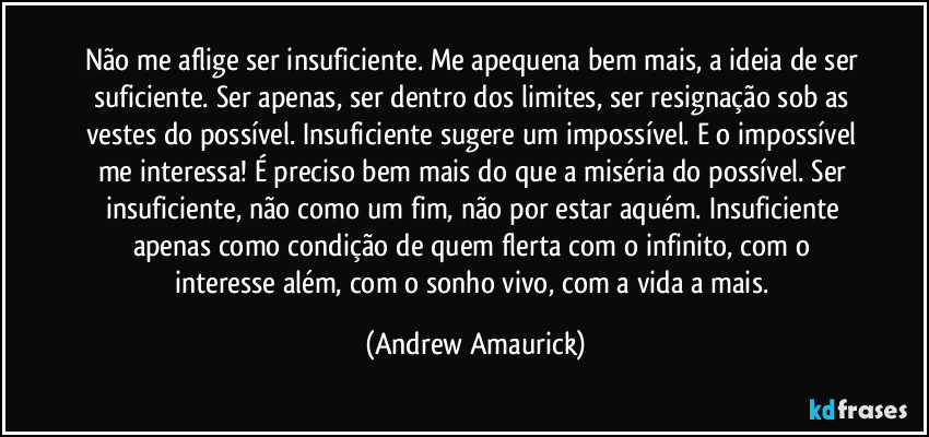 Não me aflige ser insuficiente. Me apequena bem mais, a ideia de ser suficiente. Ser apenas, ser dentro dos limites, ser resignação sob as vestes do possível. Insuficiente sugere um impossível. E o impossível me interessa! É preciso bem mais do que a miséria do possível. Ser insuficiente, não como um fim, não por estar aquém. Insuficiente apenas como condição de quem flerta com o infinito, com o interesse além, com o sonho vivo, com a vida a mais. (Andrew Amaurick)