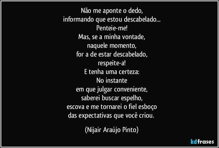 Não me aponte o dedo,
informando que estou descabelado...
Penteie-me!
Mas, se a minha vontade,
naquele momento,
for a de estar descabelado,
respeite-a!
E tenha uma certeza:
No instante
em que julgar conveniente,
saberei buscar espelho,
escova e me tornarei o fiel esboço
das expectativas que você criou. (Nijair Araújo Pinto)