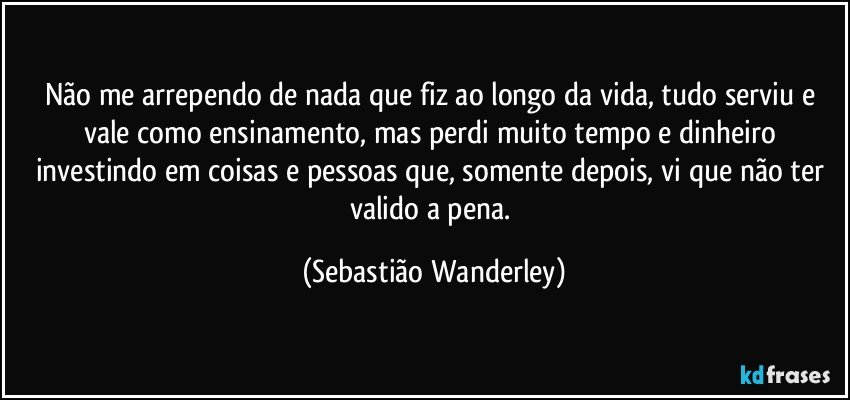 Não me arrependo de nada que fiz ao longo da vida, tudo serviu e vale como ensinamento, mas perdi muito tempo e dinheiro investindo em coisas e pessoas que, somente depois, vi que não ter valido a pena. (Sebastião Wanderley)