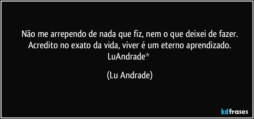Não me arrependo de nada que fiz, nem o que deixei de fazer.
Acredito no exato da vida, viver é um eterno aprendizado.
LuAndrade* (Lu Andrade)