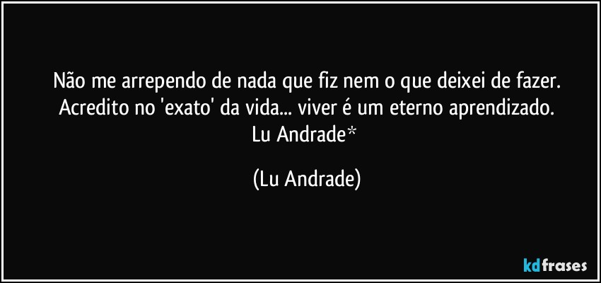 Não me arrependo de nada que fiz nem o que deixei de fazer.
Acredito no 'exato' da vida... viver é um eterno aprendizado.
Lu Andrade* (Lu Andrade)