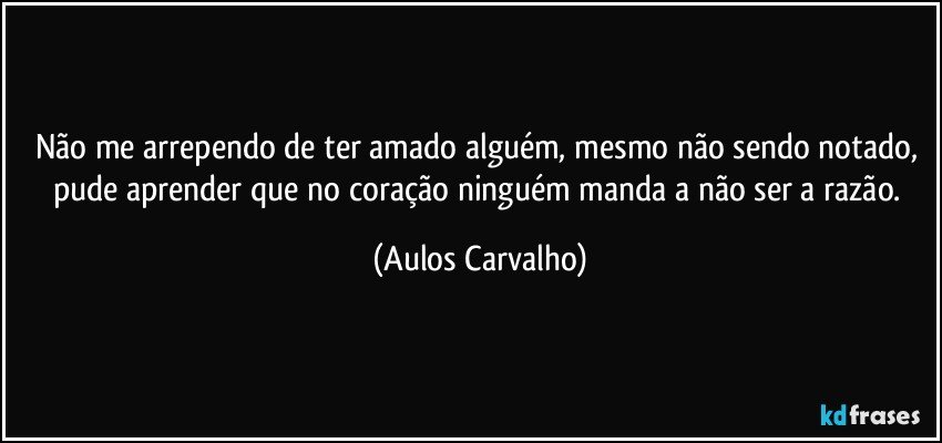 Não me arrependo de ter amado alguém, mesmo não sendo notado, pude aprender que no coração ninguém manda a não ser a razão. (Aulos Carvalho)