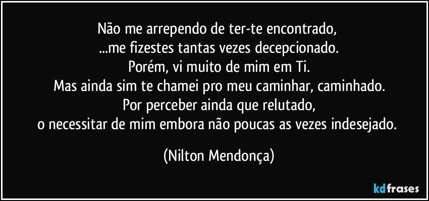 Não me arrependo de ter-te encontrado, 
...me fizestes tantas vezes decepcionado.
Porém, vi muito de mim em Ti.
Mas ainda sim te chamei pro meu caminhar, caminhado.
Por perceber ainda que relutado,
o necessitar de mim embora não poucas as vezes indesejado. (Nilton Mendonça)