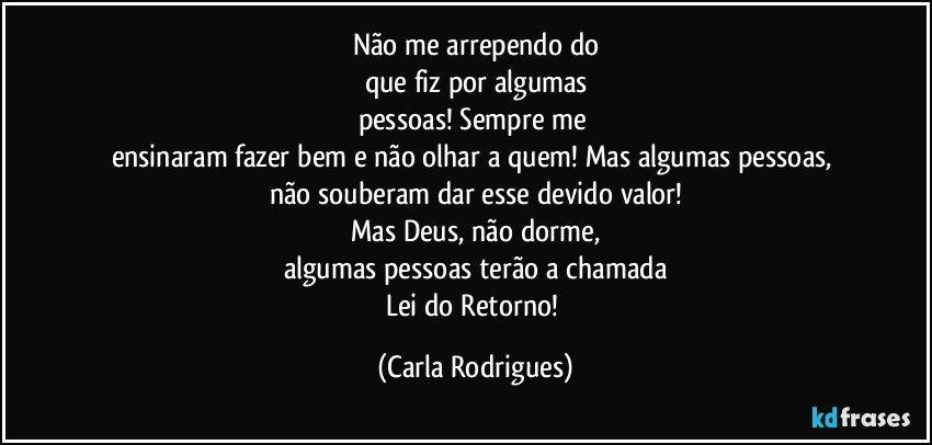 Não me arrependo do
que fiz por algumas
pessoas! Sempre me 
ensinaram fazer bem e não olhar a quem! Mas algumas pessoas, 
não souberam dar esse devido valor!
Mas Deus, não dorme,
algumas pessoas terão a chamada
Lei do Retorno! (Carla Rodrigues)