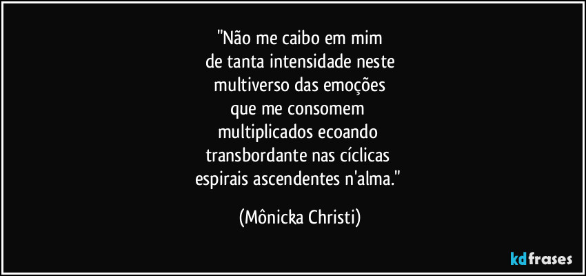 "Não me caibo em mim
de tanta intensidade neste
 multiverso das emoções 
que me consomem 
multiplicados  ecoando 
transbordante nas cíclicas 
espirais ascendentes n'alma." (Mônicka Christi)