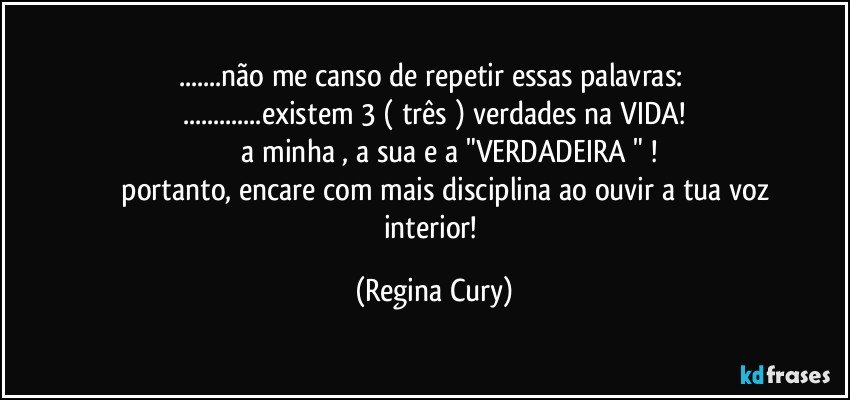 ...não me canso de repetir essas palavras: 
...existem 3 ( três ) verdades na VIDA!
                a minha , a sua e a "VERDADEIRA " !
                portanto, encare com mais disciplina ao ouvir a tua voz interior! (Regina Cury)