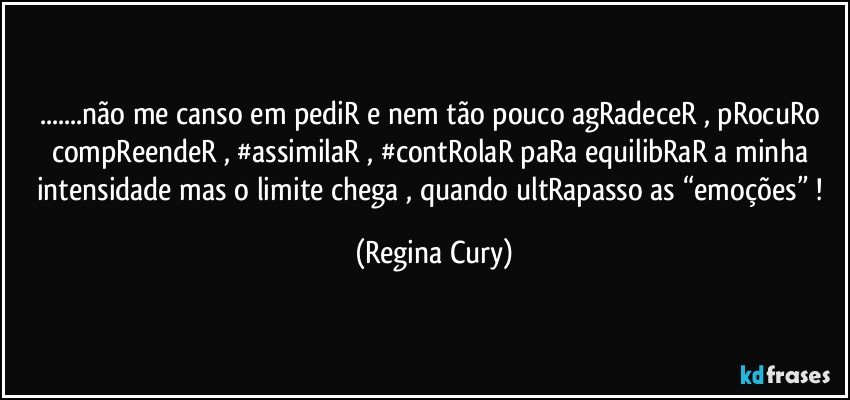 ...não me canso em pediR e nem tão pouco agRadeceR  , pRocuRo compReendeR ,  #assimilaR , #contRolaR paRa equilibRaR a minha intensidade mas o  limite chega , quando ultRapasso  as “emoções” ! (Regina Cury)