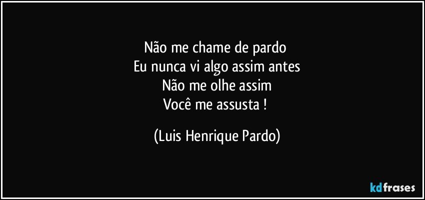 Não me chame de pardo 
Eu nunca vi algo assim antes
Não me olhe assim
Você me assusta ! (Luis Henrique Pardo)
