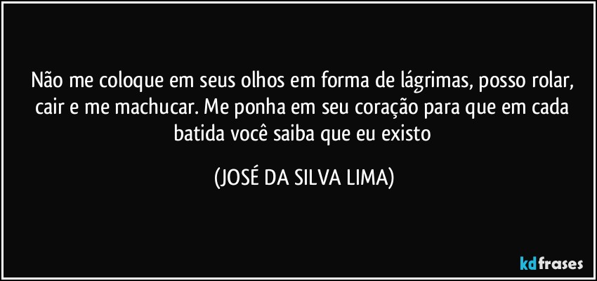 Não me coloque em seus olhos em forma de lágrimas, posso rolar, cair e me machucar. Me ponha em seu coração para que em cada batida você saiba que eu existo (JOSÉ DA SILVA LIMA)