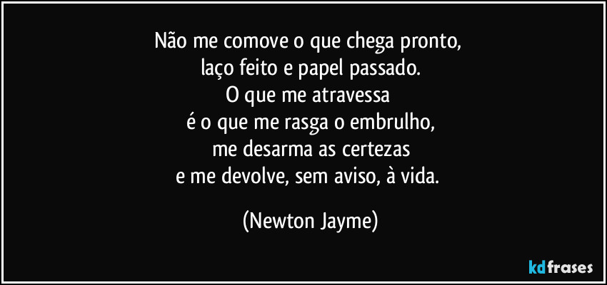 Não me comove o que chega pronto, 
laço feito e papel passado.
O que me atravessa 
é o que me rasga o embrulho,
me desarma as certezas
e me devolve, sem aviso, à vida. (Newton Jayme)