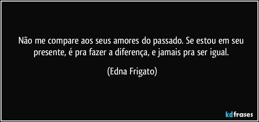 Não me compare aos seus amores do passado. Se estou em seu presente, é pra fazer a diferença, e jamais pra ser igual. (Edna Frigato)