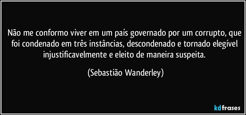 Não me conformo viver em um país governado por um corrupto, que foi condenado em três instâncias, descondenado e tornado elegível injustificavelmente e eleito de maneira suspeita. (Sebastião Wanderley)