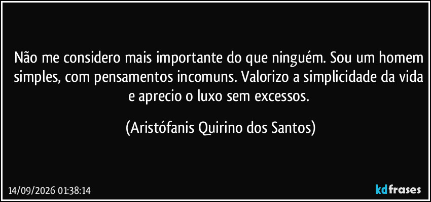 Não me considero mais importante do que ninguém. Sou um homem simples, com pensamentos incomuns. Valorizo a simplicidade da vida e aprecio o luxo sem excessos. (Aristófanis Quirino dos Santos)