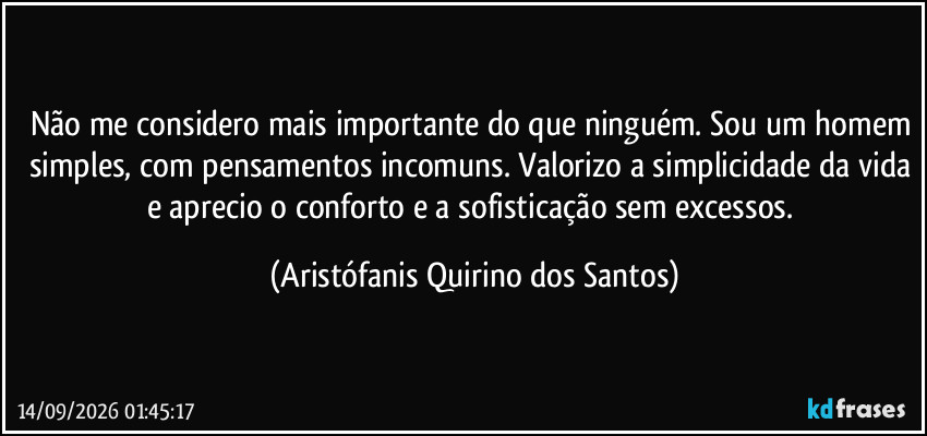 Não me considero mais importante do que ninguém. Sou um homem simples, com pensamentos incomuns. Valorizo a simplicidade da vida e aprecio o conforto e a sofisticação sem excessos. (Aristófanis Quirino dos Santos)
