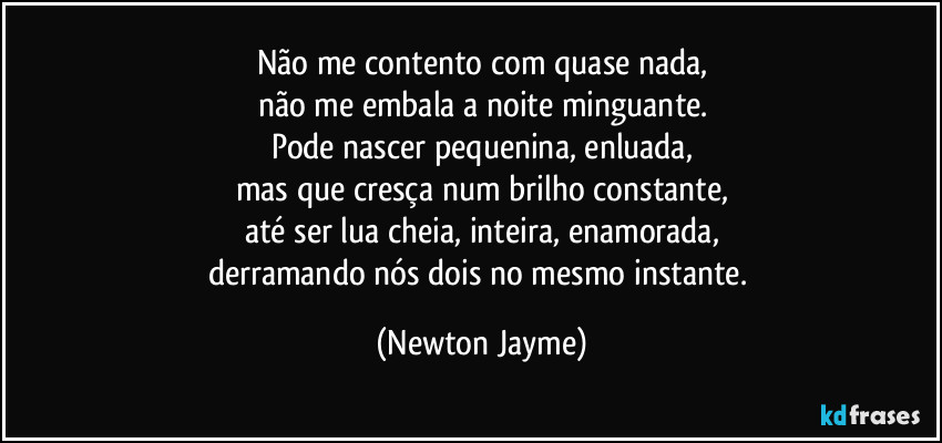 Não me contento com quase nada,
não me embala a noite minguante.
Pode nascer pequenina, enluada,
mas que cresça num brilho constante,
até ser lua cheia, inteira, enamorada,
derramando nós dois no mesmo instante. (Newton Jayme)