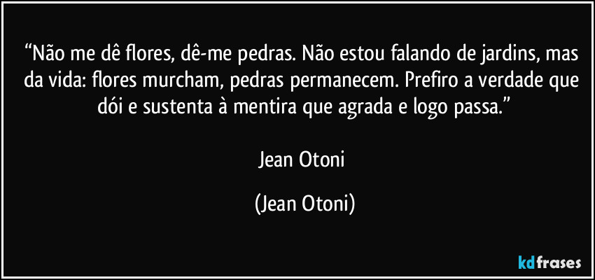 “Não me dê flores, dê-me pedras. Não estou falando de jardins, mas da vida: flores murcham, pedras permanecem. Prefiro a verdade que dói e sustenta à mentira que agrada e logo passa.”

Jean Otoni (Jean Otoni)