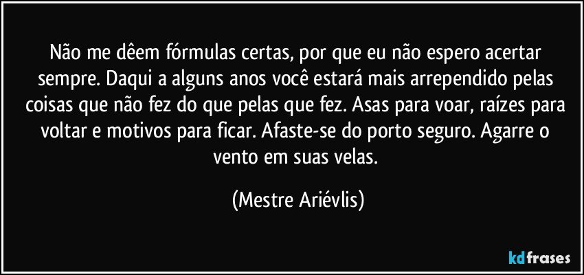 Não me dêem fórmulas certas, por que eu não espero acertar sempre. Daqui a alguns anos você estará mais arrependido pelas coisas que não fez do que pelas que fez.  Asas para voar, raízes para voltar e motivos para ficar. Afaste-se do porto seguro. Agarre o vento em suas velas. (Mestre Ariévlis)