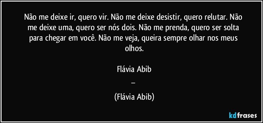 Não me deixe ir, quero vir. Não me deixe desistir, quero relutar. Não me deixe uma, quero ser nós dois. Não me prenda, quero ser solta para chegar em você. Não me veja, queira sempre olhar nos meus olhos.

Flávia Abib
_ (Flávia Abib)