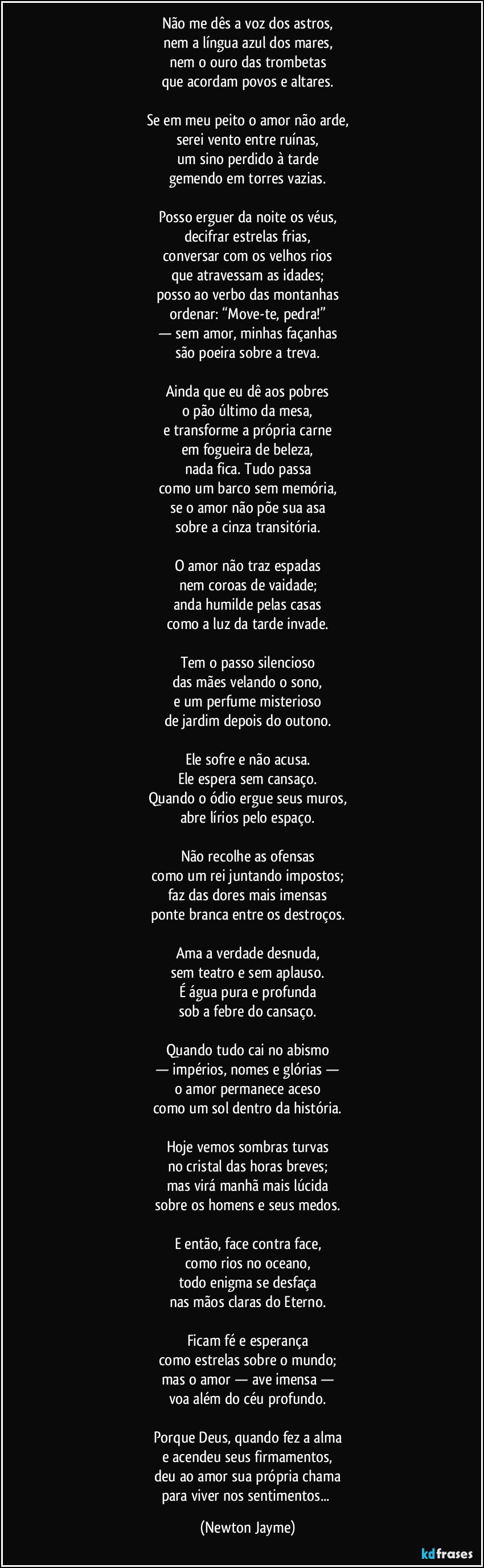 Não me dês a voz dos astros,
nem a língua azul dos mares,
nem o ouro das trombetas
que acordam povos e altares.

Se em meu peito o amor não arde,
serei vento entre ruínas,
um sino perdido à tarde
gemendo em torres vazias.

Posso erguer da noite os véus,
decifrar estrelas frias,
conversar com os velhos rios
que atravessam as idades;
posso ao verbo das montanhas
ordenar: “Move-te, pedra!”
— sem amor, minhas façanhas
são poeira sobre a treva.

Ainda que eu dê aos pobres
o pão último da mesa,
e transforme a própria carne
em fogueira de beleza,
nada fica. Tudo passa
como um barco sem memória,
se o amor não põe sua asa
sobre a cinza transitória.

O amor não traz espadas
nem coroas de vaidade;
anda humilde pelas casas
como a luz da tarde invade.

Tem o passo silencioso
das mães velando o sono,
e um perfume misterioso
de jardim depois do outono.

Ele sofre e não acusa.
Ele espera sem cansaço.
Quando o ódio ergue seus muros,
abre lírios pelo espaço.

Não recolhe as ofensas
como um rei juntando impostos;
faz das dores mais imensas
ponte branca entre os destroços.

Ama a verdade desnuda,
sem teatro e sem aplauso.
É água pura e profunda
sob a febre do cansaço.

Quando tudo cai no abismo
— impérios, nomes e glórias —
o amor permanece aceso
como um sol dentro da história.

Hoje vemos sombras turvas
no cristal das horas breves;
mas virá manhã mais lúcida
sobre os homens e seus medos.

E então, face contra face,
como rios no oceano,
todo enigma se desfaça
nas mãos claras do Eterno.

Ficam fé e esperança
como estrelas sobre o mundo;
mas o amor — ave imensa —
voa além do céu profundo.

Porque Deus, quando fez a alma
e acendeu seus firmamentos,
deu ao amor sua própria chama
para viver nos sentimentos... (Newton Jayme)