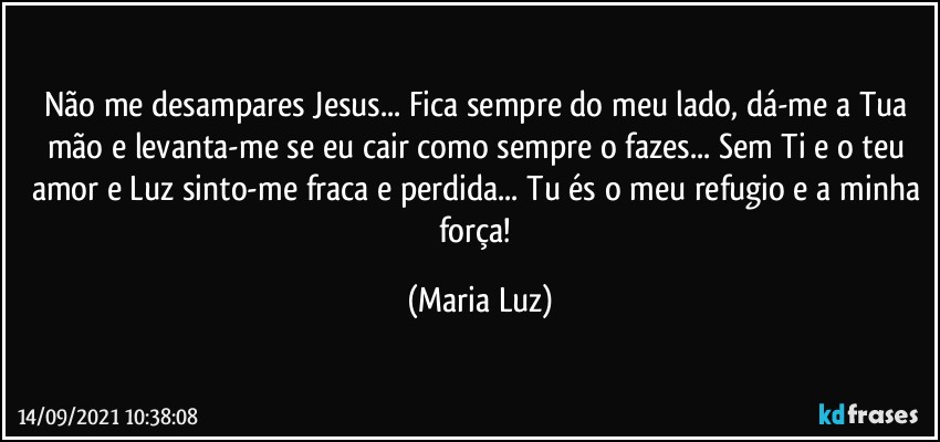 Não me desampares Jesus... Fica sempre do meu lado, dá-me a Tua mão e levanta-me se eu cair como sempre o fazes... Sem Ti e o teu amor e Luz sinto-me fraca e perdida... Tu és o meu refugio e a minha força! (Maria Luz)