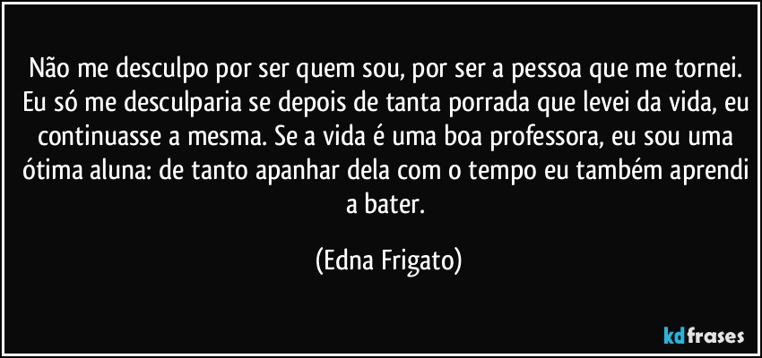 Não me desculpo por ser quem sou, por ser a pessoa que me tornei. Eu só me desculparia se depois de tanta porrada que levei da vida, eu continuasse a mesma. Se a vida é uma boa professora, eu sou uma ótima aluna: de tanto apanhar dela com o tempo eu também aprendi a bater. (Edna Frigato)