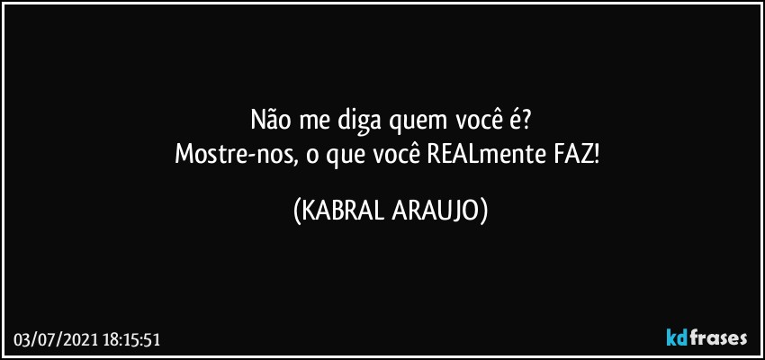 Não me diga quem você é?
Mostre-nos, o que você REALmente FAZ! (KABRAL ARAUJO)