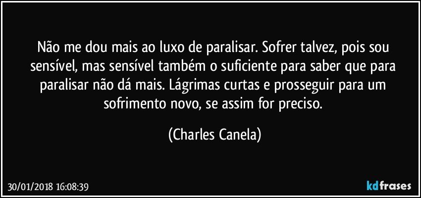 Não me dou mais ao luxo de paralisar. Sofrer talvez, pois sou sensível, mas sensível também o suficiente para saber que para paralisar não dá mais. Lágrimas curtas e prosseguir para um sofrimento novo, se assim for preciso. (Charles Canela)