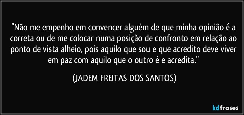 "Não me empenho em convencer alguém de que minha opinião é a correta ou de me colocar numa posição de confronto em relação ao ponto de vista alheio, pois aquilo que sou e que acredito deve viver em paz com aquilo que o outro é e acredita." (JADEM FREITAS DOS SANTOS)