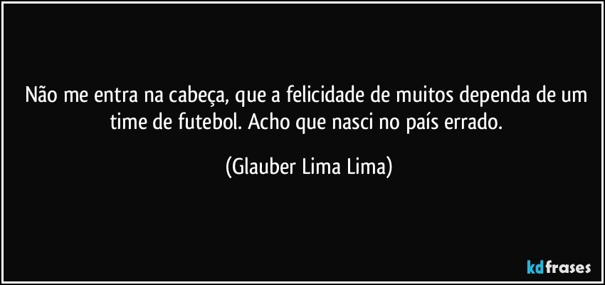 Não me entra na cabeça, que a felicidade de muitos dependa de um time de futebol. Acho que nasci no país errado. (Glauber Lima Lima)