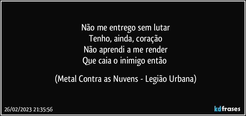 Não me entrego sem lutar
Tenho, ainda, coração
Não aprendi a me render
Que caia o inimigo então (Metal Contra as Nuvens - Legião Urbana)