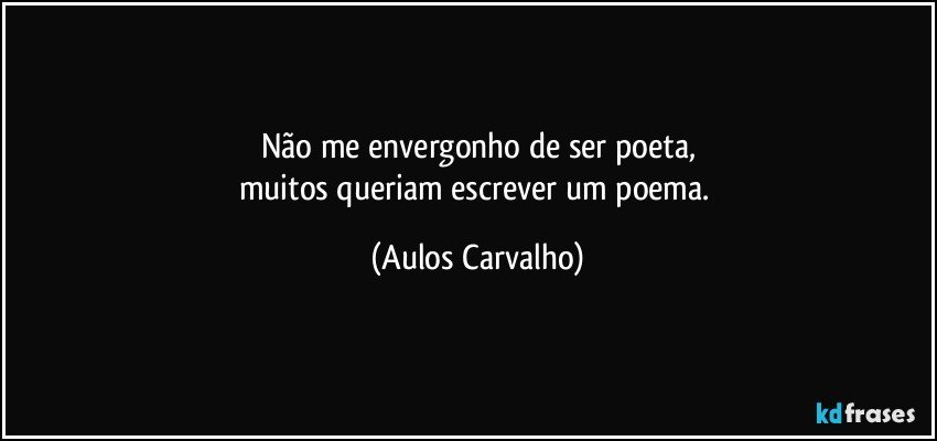 Não me envergonho de ser poeta,
muitos queriam escrever um poema. (Aulos Carvalho)