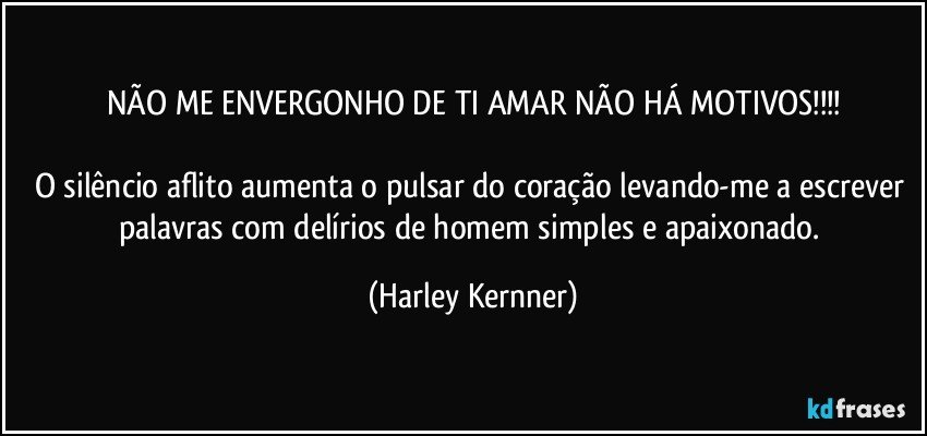 NÃO ME ENVERGONHO DE TI AMAR NÃO HÁ MOTIVOS!!!

O silêncio aflito aumenta o pulsar do coração levando-me a escrever palavras com delírios de homem simples e apaixonado. (Harley Kernner)