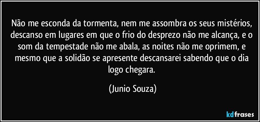 Não me esconda da tormenta, nem me assombra os seus mistérios, descanso em lugares em que o frio do desprezo não me alcança, e o som da tempestade não me abala, as noites não me oprimem, e mesmo que a solidão se apresente descansarei sabendo que o dia logo chegara. (Junio Souza)