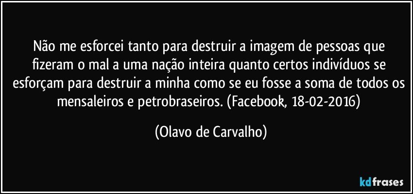 Não me esforcei tanto para destruir a imagem de pessoas que fizeram o mal a uma nação inteira quanto certos indivíduos se esforçam para destruir a minha como se eu fosse a soma de todos os mensaleiros e petrobraseiros. (Facebook, 18-02-2016) (Olavo de Carvalho)