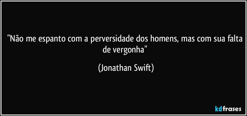 "Não me espanto com a perversidade dos homens, mas com sua falta de vergonha" (Jonathan Swift)