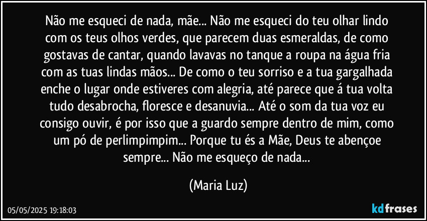 Não me esqueci de nada, mãe... Não me esqueci do teu olhar lindo com os teus olhos verdes, que parecem duas esmeraldas, de como gostavas de cantar, quando lavavas no tanque a roupa na água fria com as tuas lindas mãos... De como o teu sorriso e a tua gargalhada enche o lugar onde estiveres com alegria, até parece que á tua volta tudo desabrocha, floresce e desanuvia... Até o som da tua voz eu consigo ouvir, é por isso que a guardo sempre dentro de mim, como um pó de perlimpimpim... Porque tu és a Mãe, Deus te abençoe sempre... Não me esqueço de nada... (Maria Luz)