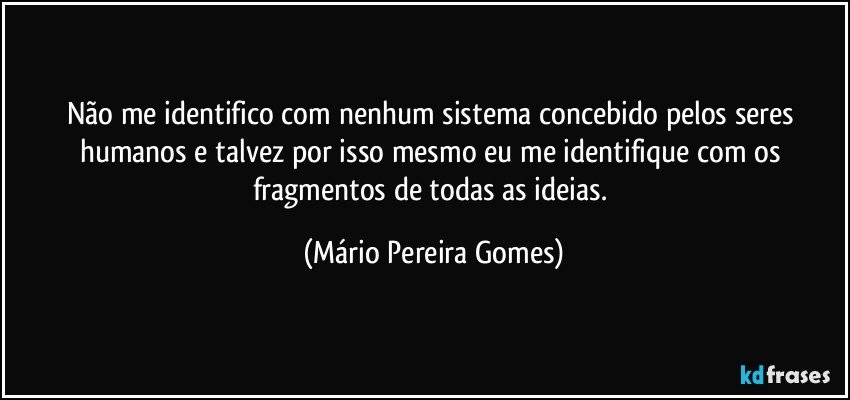 Não me identifico com nenhum sistema concebido pelos seres humanos e talvez por isso mesmo eu me identifique com os fragmentos de todas as ideias. (Mário Pereira Gomes)