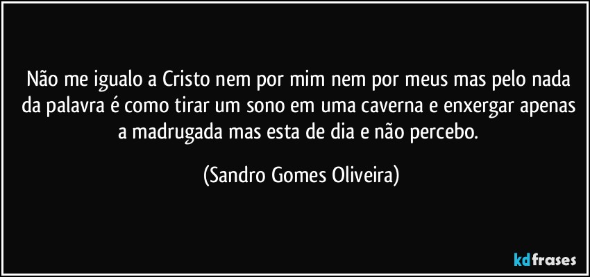 Não me igualo a Cristo nem por mim nem por meus mas pelo nada da palavra é como tirar um sono em uma caverna e enxergar apenas a madrugada mas esta de dia e não percebo. (Sandro Gomes Oliveira)